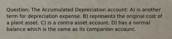 Question: The Accumulated Depreciation account: A) is another term for depreciation expense. B) represents the original cost of a plant asset. C) is a contra asset account. D) has a normal balance which is the same as its companion account.