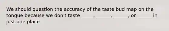 We should question the accuracy of the taste bud map on the tongue because we don't taste _____, ______, ______, or ______ in just one place