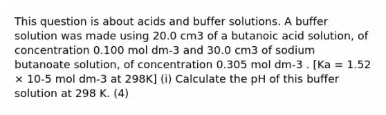 This question is about acids and buffer solutions. A buffer solution was made using 20.0 cm3 of a butanoic acid solution, of concentration 0.100 mol dm-3 and 30.0 cm3 of sodium butanoate solution, of concentration 0.305 mol dm-3 . [Ka = 1.52 × 10-5 mol dm-3 at 298K] (i) Calculate the pH of this buffer solution at 298 K. (4)