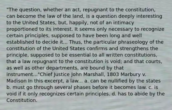 "The question, whether an act, repugnant to the constitution, can become the law of the land, is a question deeply interesting to the United States, but, happily, not of an intimacy proportioned to its interest. It seems only necessary to recognize certain principles, supposed to have been long and well established to decide it... Thus, the particular phraseology of the constitution of the United States confirms and strengthens the principle, supposed to be essential to all written constitutions, that a law repugnant to the constitution is void; and that courts, as well as other departments, are bound by that instrument..."Chief Justice John Marshall, 1803 Marbury v. Madison In this excerpt, a law... a. can be nullified by the states b. must go through several phases before it becomes law. c. is void if it only recognizes certain principles. d. has to abide by the Constitution.