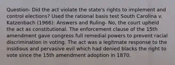 Question- Did the act violate the state's rights to implement and control elections? Used the rational basis test South Carolina v. Katzenbach (1966): Answers and Ruling- No, the court upheld the act as constitutional. The enforcement clause of the 15th amendment gave congress full remedial powers to prevent racial discrimination in voting. The act was a legitmate response to the insidious and pervasive evil which had denied blacks the right to vote since the 15th amendment adoption in 1870.