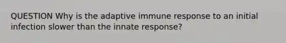 QUESTION Why is the adaptive immune response to an initial infection slower than the innate response?