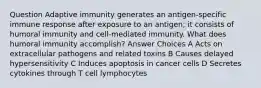 Question Adaptive immunity generates an antigen-specific immune response after exposure to an antigen; it consists of humoral immunity and cell-mediated immunity. What does humoral immunity accomplish? Answer Choices A Acts on extracellular pathogens and related toxins B Causes delayed hypersensitivity C Induces apoptosis in cancer cells D Secretes cytokines through T cell lymphocytes