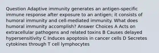 Question Adaptive immunity generates an antigen-specific immune response after exposure to an antigen; it consists of humoral immunity and cell-mediated immunity. What does humoral immunity accomplish? Answer Choices A Acts on extracellular pathogens and related toxins B Causes delayed hypersensitivity C Induces apoptosis in cancer cells D Secretes cytokines through T cell lymphocytes