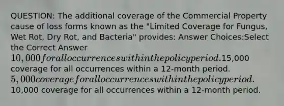 QUESTION: The additional coverage of the Commercial Property cause of loss forms known as the "Limited Coverage for Fungus, Wet Rot, Dry Rot, and Bacteria" provides: Answer Choices:Select the Correct Answer10,000 for all occurrences within the policy period.15,000 coverage for all occurrences within a 12-month period.5,000 coverage for all occurrences within the policy period.10,000 coverage for all occurrences within a 12-month period.