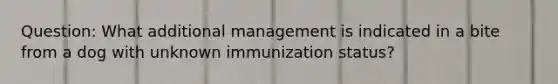 Question: What additional management is indicated in a bite from a dog with unknown immunization status?