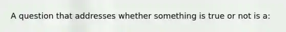 A question that addresses whether something is true or not is a: