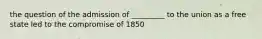 the question of the admission of _________ to the union as a free state led to the compromise of 1850