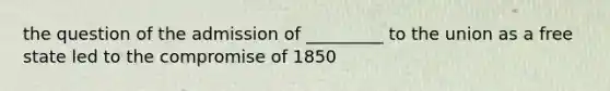 the question of the admission of _________ to the union as a free state led to the compromise of 1850