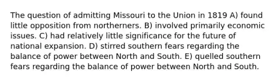 The question of admitting Missouri to the Union in 1819 A) found little opposition from northerners. B) involved primarily economic issues. C) had relatively little significance for the future of national expansion. D) stirred southern fears regarding the balance of power between North and South. E) quelled southern fears regarding the balance of power between North and South.