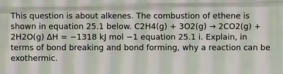 This question is about alkenes. The combustion of ethene is shown in equation 25.1 below. C2H4(g) + 3O2(g) → 2CO2(g) + 2H2O(g) ΔH = −1318 kJ mol −1 equation 25.1 i. Explain, in terms of bond breaking and bond forming, why a reaction can be exothermic.