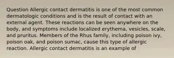 Question Allergic contact dermatitis is one of the most common dermatologic conditions and is the result of contact with an external agent. These reactions can be seen anywhere on the body, and symptoms include localized erythema, vesicles, scale, and pruritus. Members of the Rhus family, including poison ivy, poison oak, and poison sumac, cause this type of allergic reaction. Allergic contact dermatitis is an example of