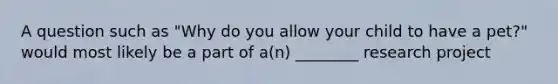 A question such as "Why do you allow your child to have a pet?" would most likely be a part of a(n) ________ research project