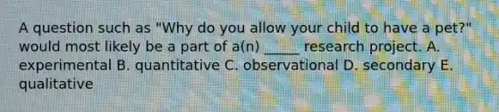 A question such as "Why do you allow your child to have a pet?" would most likely be a part of a(n) _____ research project. A. experimental B. quantitative C. observational D. secondary E. qualitative