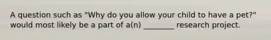 A question such as "Why do you allow your child to have a pet?" would most likely be a part of a(n) ________ research project.