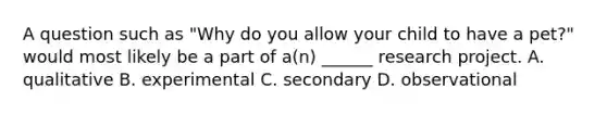 A question such as "Why do you allow your child to have a pet?" would most likely be a part of a(n) ______ research project. A. qualitative B. experimental C. secondary D. observational