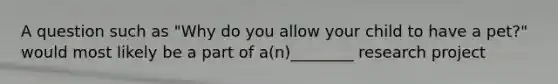 A question such as "Why do you allow your child to have a pet?" would most likely be a part of a(n)________ research project