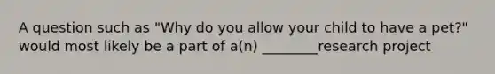 A question such as "Why do you allow your child to have a pet?" would most likely be a part of a(n) ________research project