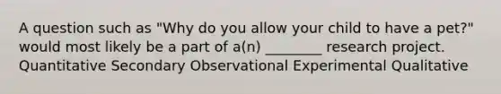 A question such as "Why do you allow your child to have a pet?" would most likely be a part of a(n) ________ research project. Quantitative Secondary Observational Experimental Qualitative