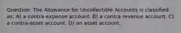 Question: The Allowance for Uncollectible Accounts is classified as: A) a contra-expense account. B) a contra-revenue account. C) a contra-asset account. D) an asset account.