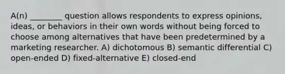 A(n) ________ question allows respondents to express opinions, ideas, or behaviors in their own words without being forced to choose among alternatives that have been predetermined by a marketing researcher. A) dichotomous B) semantic differential C) open-ended D) fixed-alternative E) closed-end