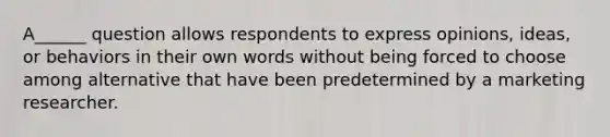 A______ question allows respondents to express opinions, ideas, or behaviors in their own words without being forced to choose among alternative that have been predetermined by a marketing researcher.