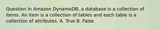 Question In Amazon DynamoDB, a database is a collection of items. An item is a collection of tables and each table is a collection of attributes. A. True B. False