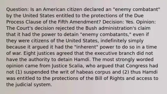 Question: Is an American citizen declared an "enemy combatant" by the United States entitled to the protections of the Due Process Clause of the Fifth Amendment? Decision: Yes. Opinion: The Court's decision rejected the Bush administration's claim that it had the power to detain "enemy combatants," even if they were citizens of the United States, indefinitely simply because it argued it had the "inherent" power to do so in a time of war. Eight justices agreed that the executive branch did not have the authority to detain Hamdi. The most strongly worded opinion came from Justice Scalia, who argued that Congress had not (1) suspended the writ of habeas corpus and (2) thus Hamdi was entitled to the protections of the Bill of Rights and access to the judicial system.