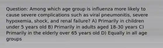 Question: Among which age group is influenza more likely to cause severe complications such as viral pneumonitis, severe hypoxemia, shock, and renal failure? A) Primarily in children under 5 years old B) Primarily in adults aged 18-30 years C) Primarily in the elderly over 65 years old D) Equally in all age groups