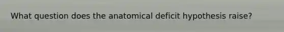 What question does the anatomical deficit hypothesis raise?