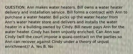 QUESTION: Ann makes water heaters. Bill owns a water heater delivery and installation service. Bill forms a contract with Ann to purchase a water heater. Bill picks up the water heater from Ann's water heater store and delivers and installs the water heater in a building owned by Cindy. Bill never pays Ann for the water heater. Cindy has been unjustly enriched. Can Ann sue Cindy (will the court impose a quasi-contract on the parties so Ann can recover against Cindy under a theory of unjust enrichment)? A. Yes B. No