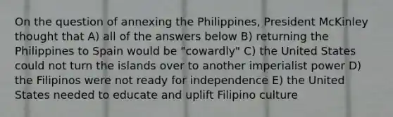 On the question of annexing the Philippines, President McKinley thought that A) all of the answers below B) returning the Philippines to Spain would be "cowardly" C) the United States could not turn the islands over to another imperialist power D) the Filipinos were not ready for independence E) the United States needed to educate and uplift Filipino culture