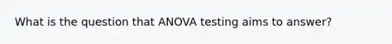 What is the question that ANOVA testing aims to answer?