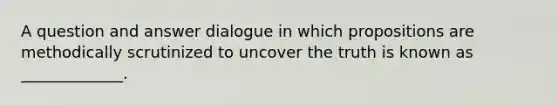 A question and answer dialogue in which propositions are methodically scrutinized to uncover the truth is known as _____________.