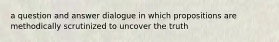 a question and answer dialogue in which propositions are methodically scrutinized to uncover the truth