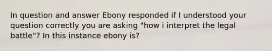 In question and answer Ebony responded if I understood your question correctly you are asking "how i interpret the legal battle"? In this instance ebony is?