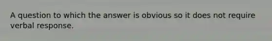 A question to which the answer is obvious so it does not require verbal response.