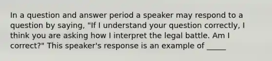 In a question and answer period a speaker may respond to a question by saying, "If I understand your question correctly, I think you are asking how I interpret the legal battle. Am I correct?" This speaker's response is an example of _____