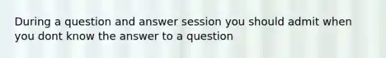 During a question and answer session you should admit when you dont know the answer to a question