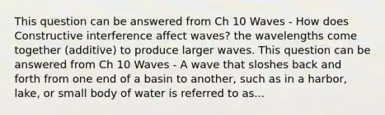 This question can be answered from Ch 10 Waves - How does Constructive interference affect waves? the wavelengths come together (additive) to produce larger waves. This question can be answered from Ch 10 Waves - A wave that sloshes back and forth from one end of a basin to another, such as in a harbor, lake, or small body of water is referred to as...