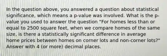 In the question above, you answered a question about statistical significance, which means a p-value was involved. What is the p-value you used to answer the question "For homes <a href='https://www.questionai.com/knowledge/k7BtlYpAMX-less-than' class='anchor-knowledge'>less than</a> or equal to 2500 square feet, when we compare homes of the same size, is there a statistically significant difference in average home prices between homes on corner lots and non-corner lots?" Answer with 4 (or more) decimal places.