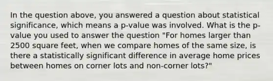 In the question above, you answered a question about statistical significance, which means a p-value was involved. What is the p-value you used to answer the question "For homes larger than 2500 square feet, when we compare homes of the same size, is there a statistically significant difference in average home prices between homes on corner lots and non-corner lots?"