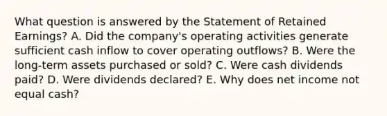 What question is answered by the Statement of Retained Earnings? A. Did the company's operating activities generate sufficient cash inflow to cover operating outflows? B. Were the long-term assets purchased or sold? C. Were cash dividends paid? D. Were dividends declared? E. Why does net income not equal cash?