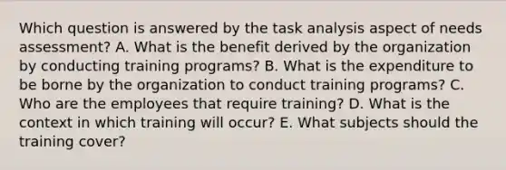 Which question is answered by the task analysis aspect of needs assessment? A. What is the benefit derived by the organization by conducting training programs? B. What is the expenditure to be borne by the organization to conduct training programs? C. Who are the employees that require training? D. What is the context in which training will occur? E. What subjects should the training cover?