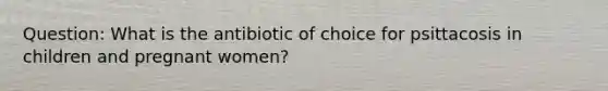 Question: What is the antibiotic of choice for psittacosis in children and pregnant women?