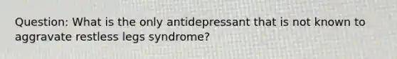 Question: What is the only antidepressant that is not known to aggravate restless legs syndrome?