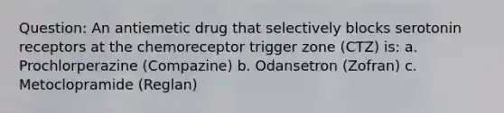 Question: An antiemetic drug that selectively blocks serotonin receptors at the chemoreceptor trigger zone (CTZ) is: a. Prochlorperazine (Compazine) b. Odansetron (Zofran) c. Metoclopramide (Reglan)