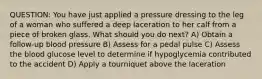 QUESTION: You have just applied a pressure dressing to the leg of a woman who suffered a deep laceration to her calf from a piece of broken glass. What should you do next? A) Obtain a follow-up blood pressure B) Assess for a pedal pulse C) Assess the blood glucose level to determine if hypoglycemia contributed to the accident D) Apply a tourniquet above the laceration