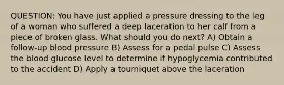 QUESTION: You have just applied a pressure dressing to the leg of a woman who suffered a deep laceration to her calf from a piece of broken glass. What should you do next? A) Obtain a follow-up blood pressure B) Assess for a pedal pulse C) Assess the blood glucose level to determine if hypoglycemia contributed to the accident D) Apply a tourniquet above the laceration