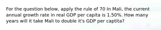 For the question below, apply the rule of 70 In Mali, the current annual growth rate in real GDP per capita is 1.50%. How many years will it take Mali to double it's GDP per captita?